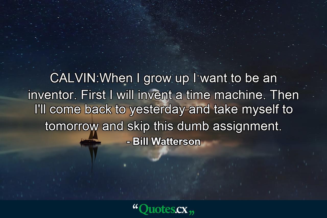 CALVIN:When I grow up I want to be an inventor. First I will invent a time machine. Then I'll come back to yesterday and take myself to tomorrow and skip this dumb assignment. - Quote by Bill Watterson