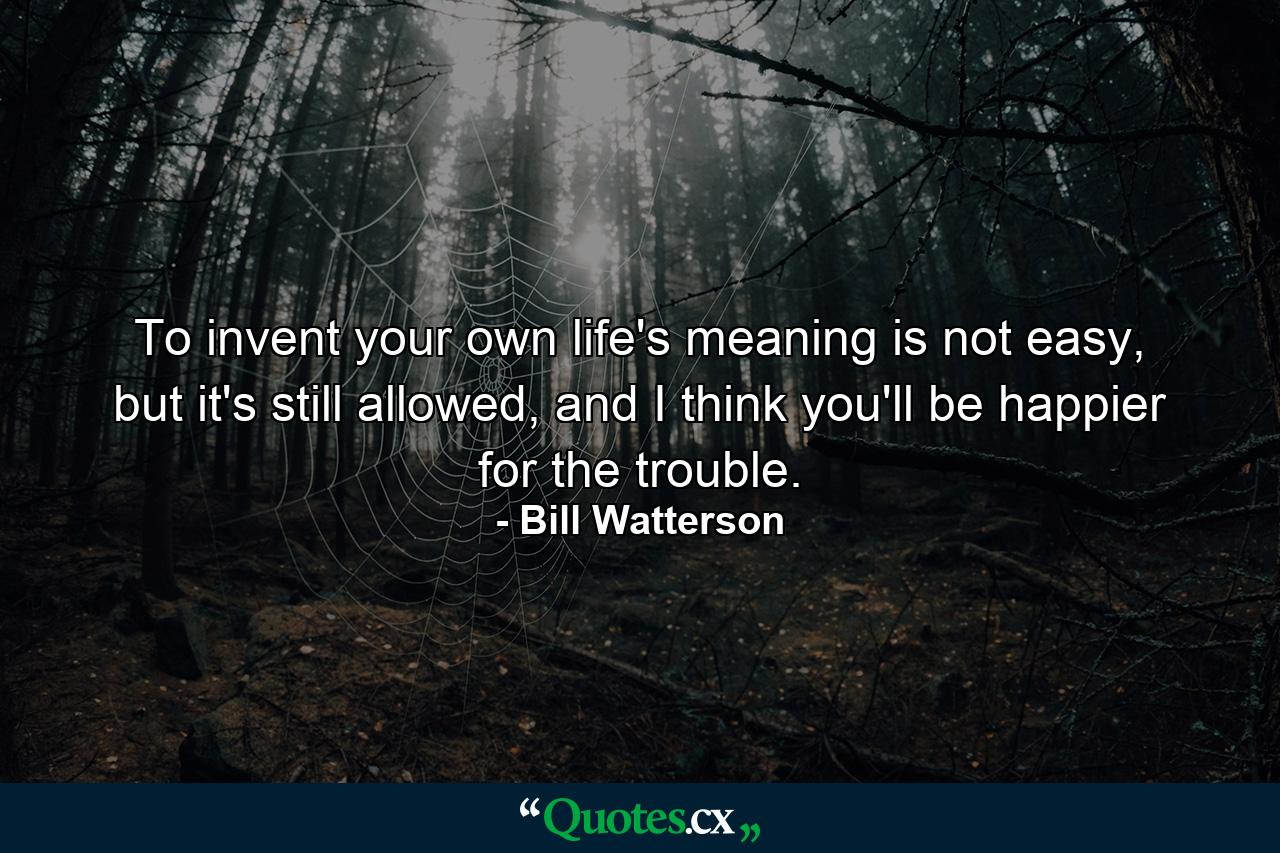 To invent your own life's meaning is not easy, but it's still allowed, and I think you'll be happier for the trouble. - Quote by Bill Watterson