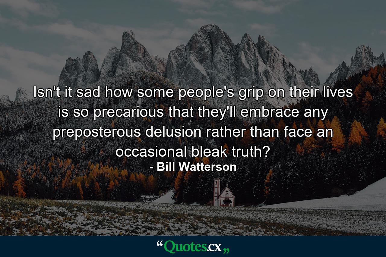 Isn't it sad how some people's grip on their lives is so precarious that they'll embrace any preposterous delusion rather than face an occasional bleak truth? - Quote by Bill Watterson