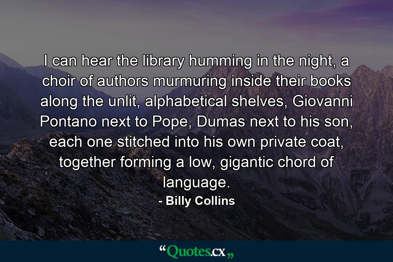 I can hear the library humming in the night,  a choir of authors murmuring inside their books along the unlit, alphabetical shelves,  Giovanni Pontano next to Pope, Dumas next to his son,  each one stitched into his own private coat,  together forming a low, gigantic chord of language. - Quote by Billy Collins