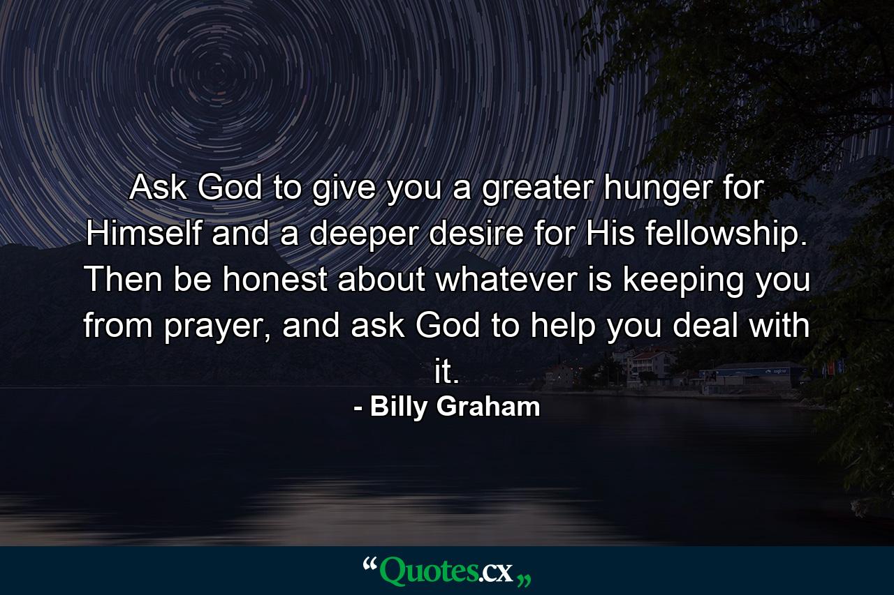 Ask God to give you a greater hunger for Himself and a deeper desire for His fellowship. Then be honest about whatever is keeping you from prayer, and ask God to help you deal with it. - Quote by Billy Graham