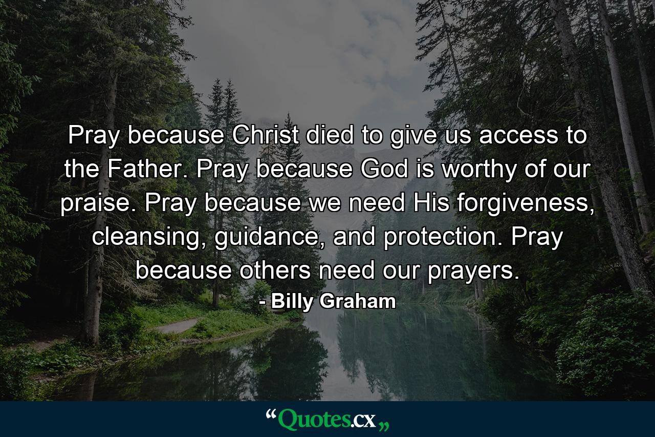 Pray because Christ died to give us access to the Father. Pray because God is worthy of our praise. Pray because we need His forgiveness, cleansing, guidance, and protection. Pray because others need our prayers. - Quote by Billy Graham