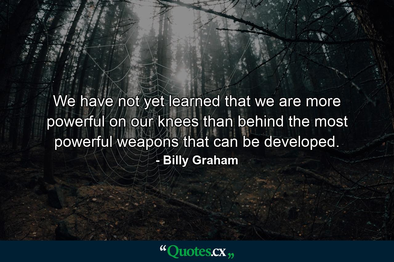 We have not yet learned that we are more powerful on our knees than behind the most powerful weapons that can be developed. - Quote by Billy Graham