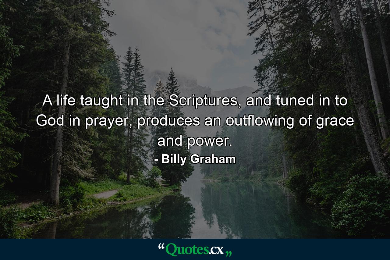 A life taught in the Scriptures, and tuned in to God in prayer, produces an outflowing of grace and power. - Quote by Billy Graham