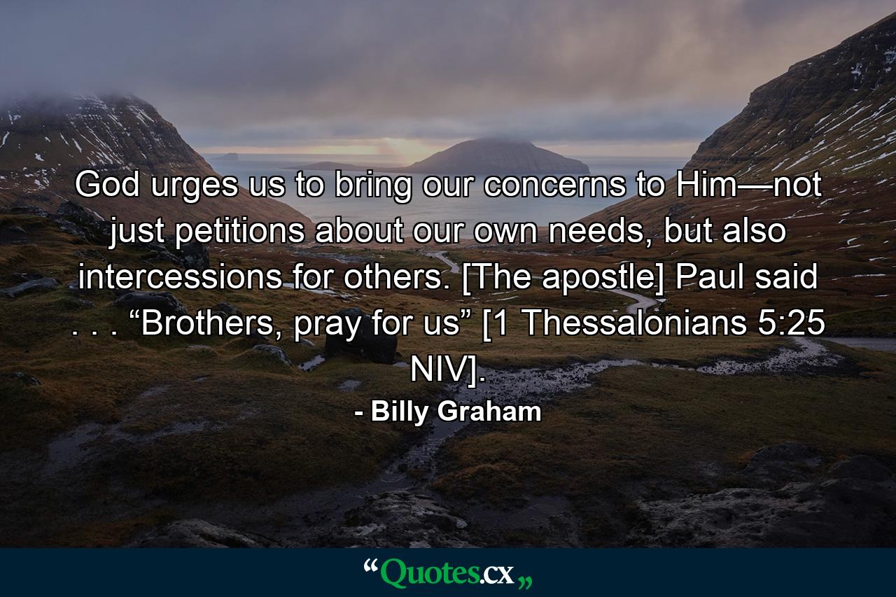 God urges us to bring our concerns to Him—not just petitions about our own needs, but also intercessions for others. [The apostle] Paul said . . . “Brothers, pray for us” [1 Thessalonians 5:25 NIV]. - Quote by Billy Graham