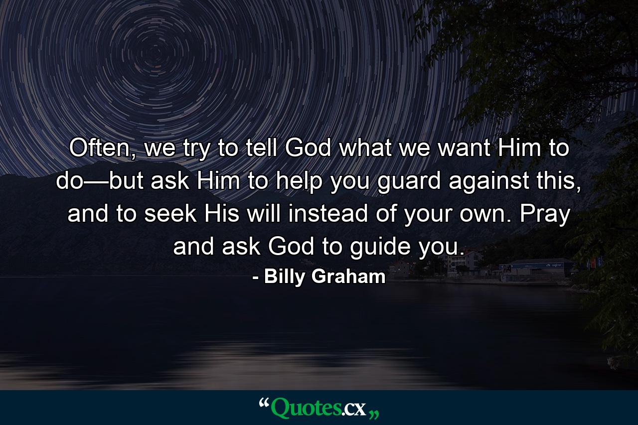 Often, we try to tell God what we want Him to do—but ask Him to help you guard against this, and to seek His will instead of your own. Pray and ask God to guide you. - Quote by Billy Graham