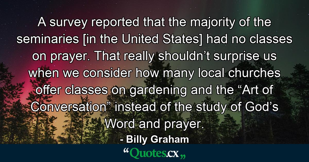 A survey reported that the majority of the seminaries [in the United States] had no classes on prayer. That really shouldn’t surprise us when we consider how many local churches offer classes on gardening and the “Art of Conversation” instead of the study of God’s Word and prayer. - Quote by Billy Graham