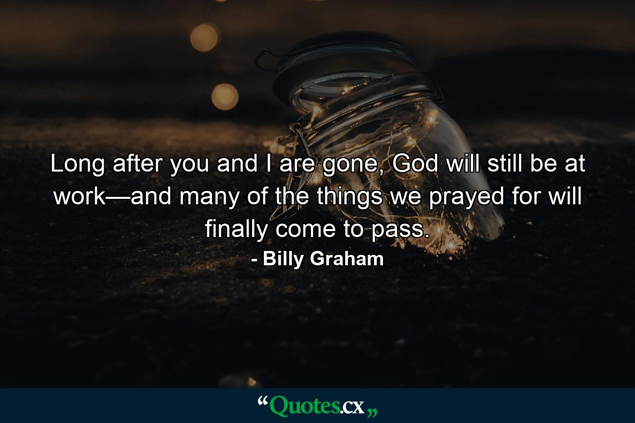 Long after you and I are gone, God will still be at work—and many of the things we prayed for will finally come to pass. - Quote by Billy Graham