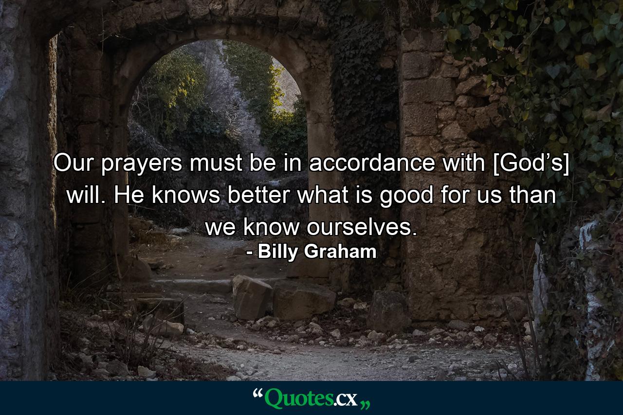 Our prayers must be in accordance with [God’s] will. He knows better what is good for us than we know ourselves. - Quote by Billy Graham