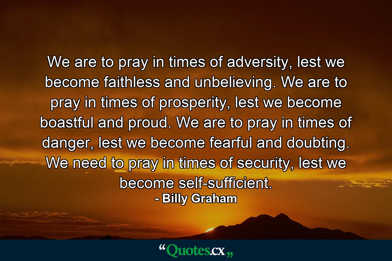 We are to pray in times of adversity, lest we become faithless and unbelieving. We are to pray in times of prosperity, lest we become boastful and proud. We are to pray in times of danger, lest we become fearful and doubting. We need to pray in times of security, lest we become self-sufficient. - Quote by Billy Graham