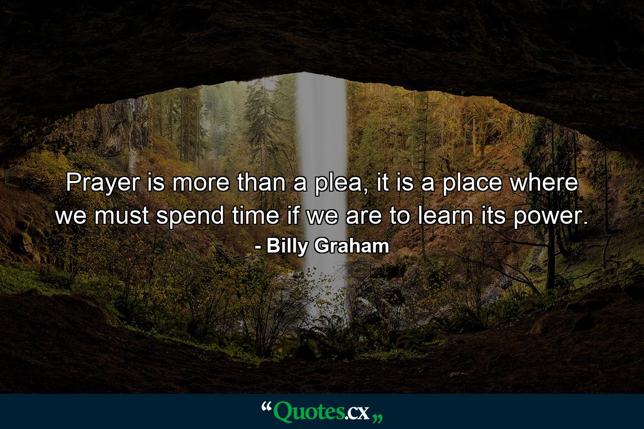 Prayer is more than a plea, it is a place where we must spend time if we are to learn its power. - Quote by Billy Graham