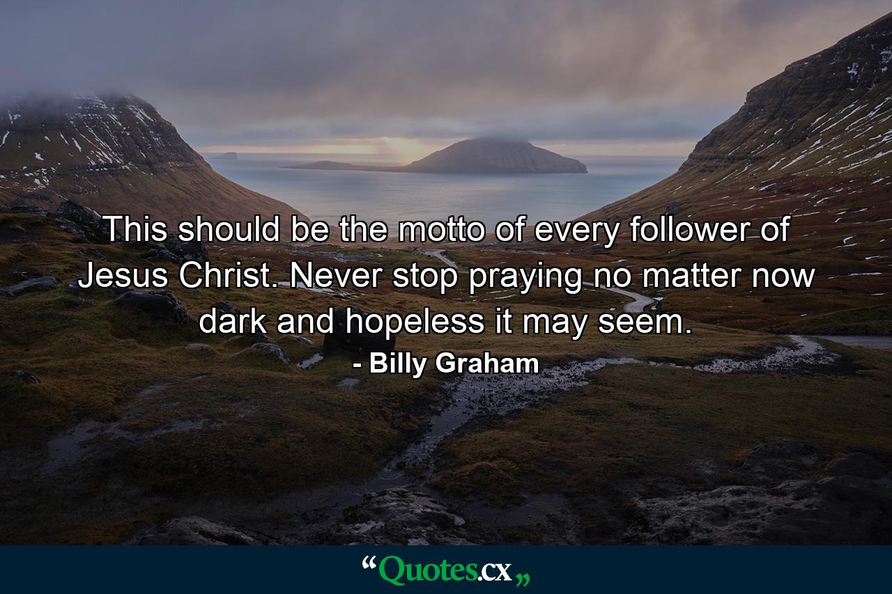 This should be the motto of every follower of Jesus Christ. Never stop praying no matter now dark and hopeless it may seem. - Quote by Billy Graham