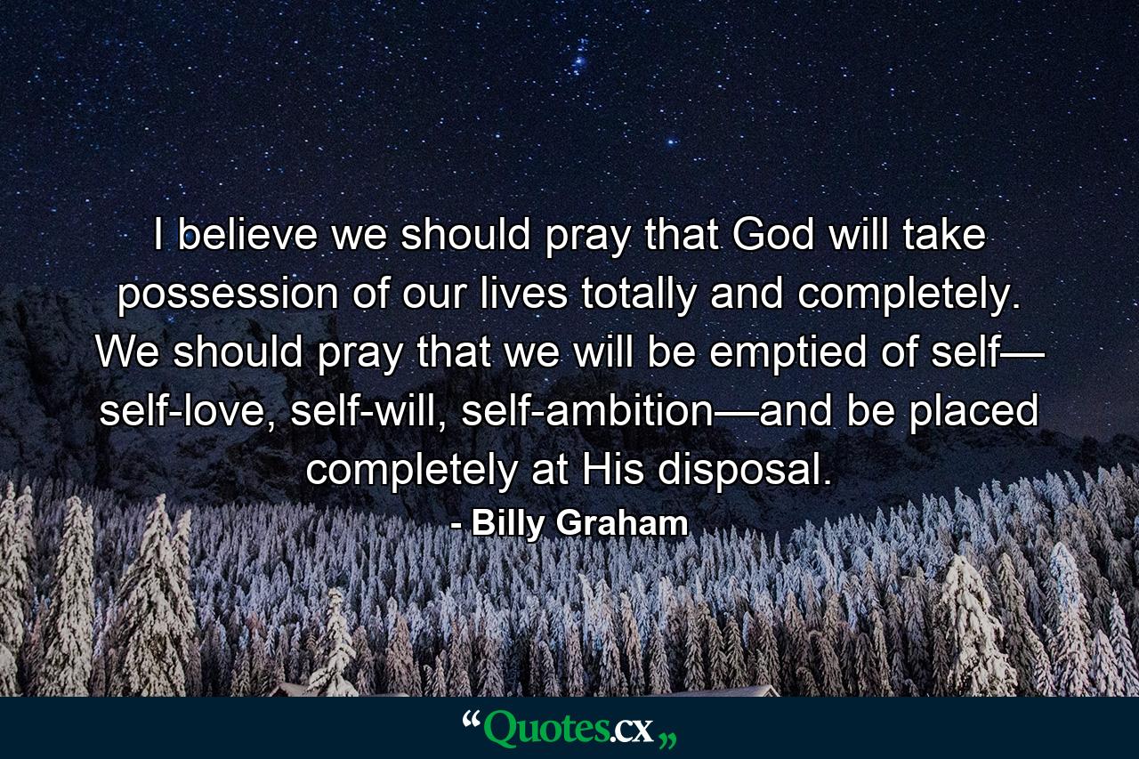 I believe we should pray that God will take possession of our lives totally and completely. We should pray that we will be emptied of self— self-love, self-will, self-ambition—and be placed completely at His disposal. - Quote by Billy Graham