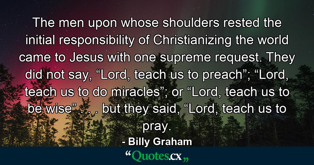 The men upon whose shoulders rested the initial responsibility of Christianizing the world came to Jesus with one supreme request. They did not say, “Lord, teach us to preach”; “Lord, teach us to do miracles”; or “Lord, teach us to be wise” . . . but they said, “Lord, teach us to pray. - Quote by Billy Graham