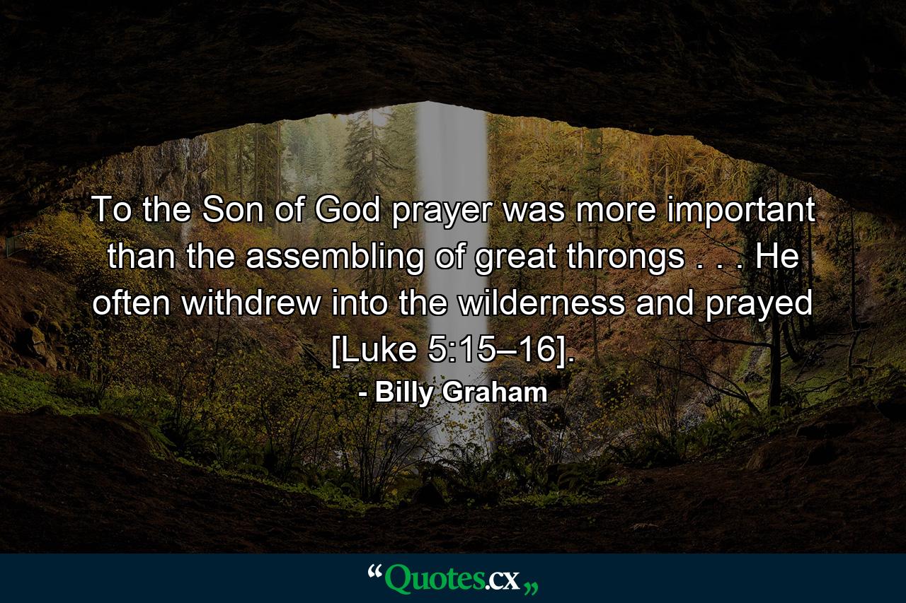 To the Son of God prayer was more important than the assembling of great throngs . . . He often withdrew into the wilderness and prayed [Luke 5:15–16]. - Quote by Billy Graham