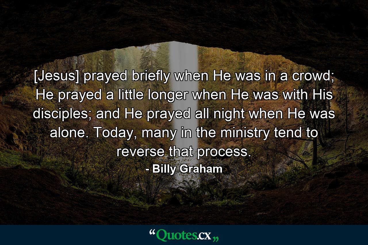 [Jesus] prayed briefly when He was in a crowd; He prayed a little longer when He was with His disciples; and He prayed all night when He was alone. Today, many in the ministry tend to reverse that process. - Quote by Billy Graham