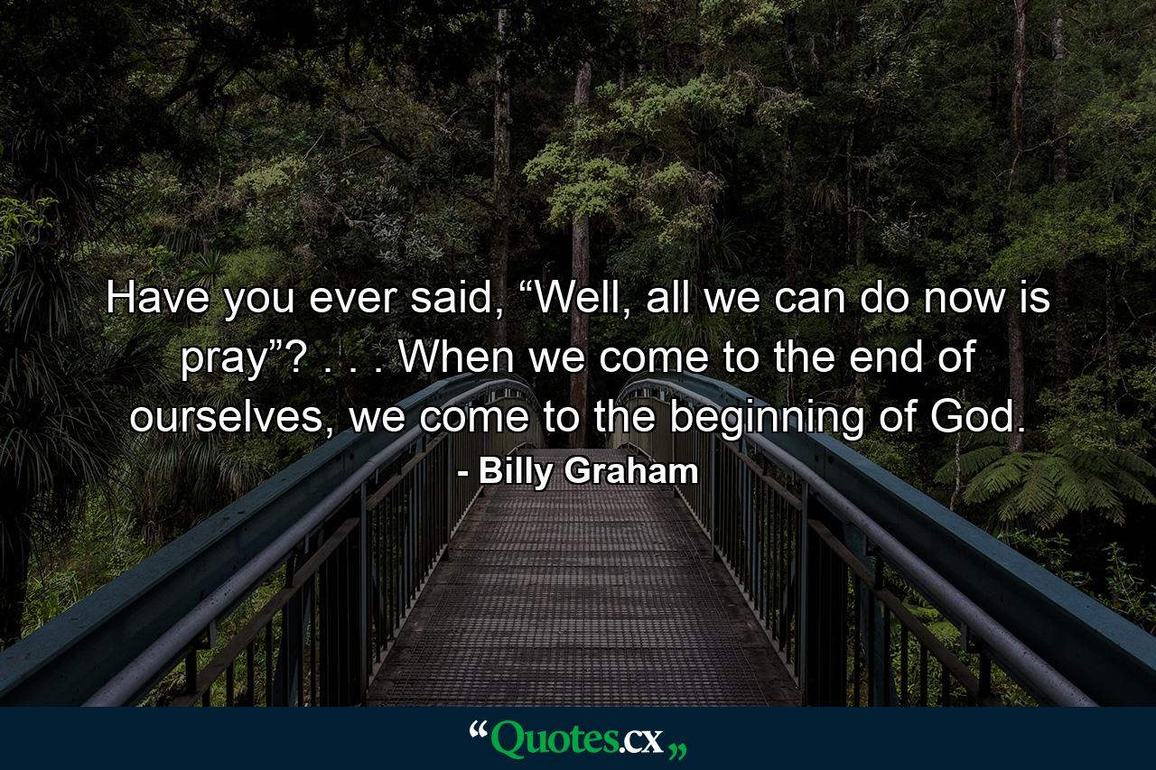 Have you ever said, “Well, all we can do now is pray”? . . . When we come to the end of ourselves, we come to the beginning of God. - Quote by Billy Graham