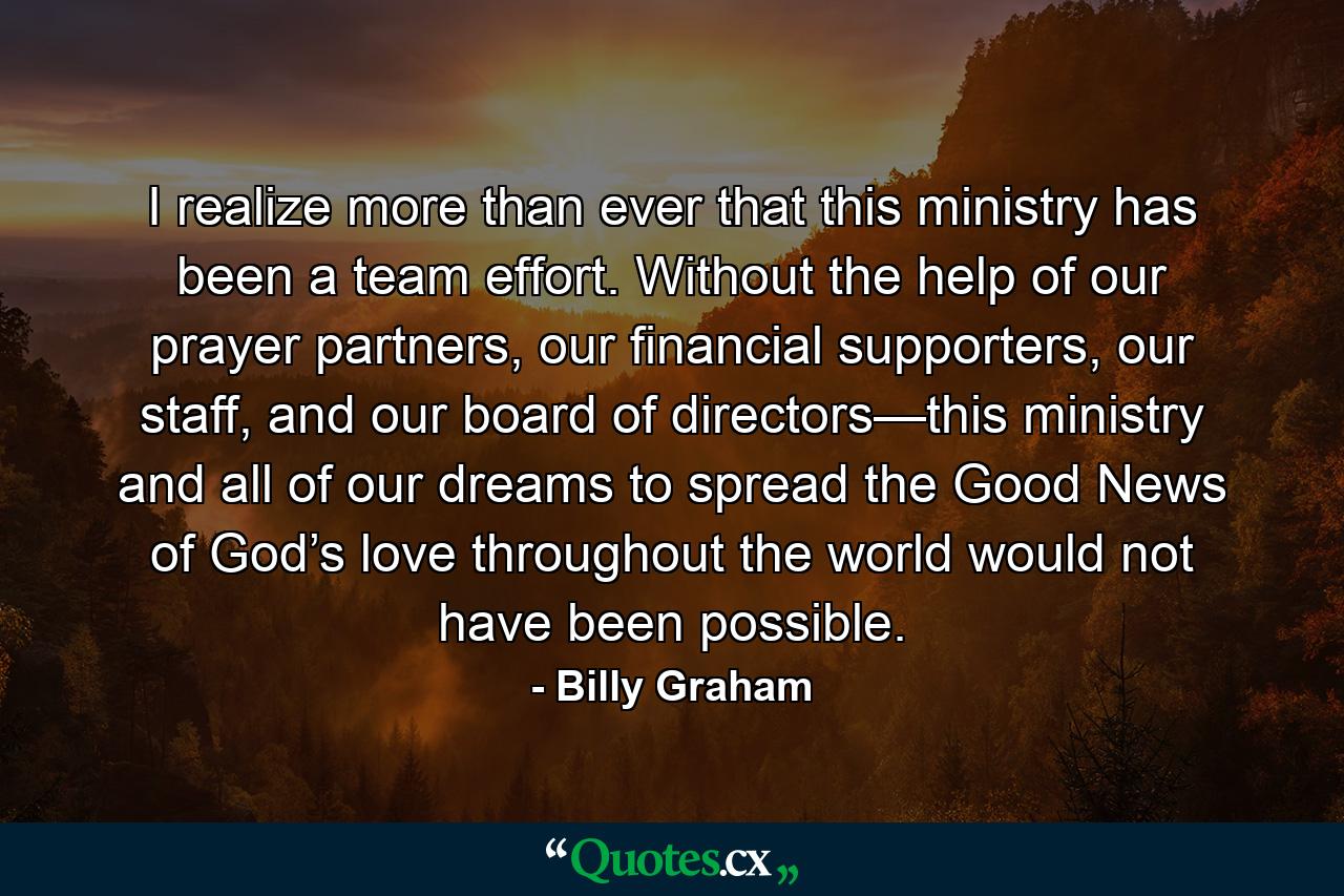 I realize more than ever that this ministry has been a team effort. Without the help of our prayer partners, our financial supporters, our staff, and our board of directors—this ministry and all of our dreams to spread the Good News of God’s love throughout the world would not have been possible. - Quote by Billy Graham