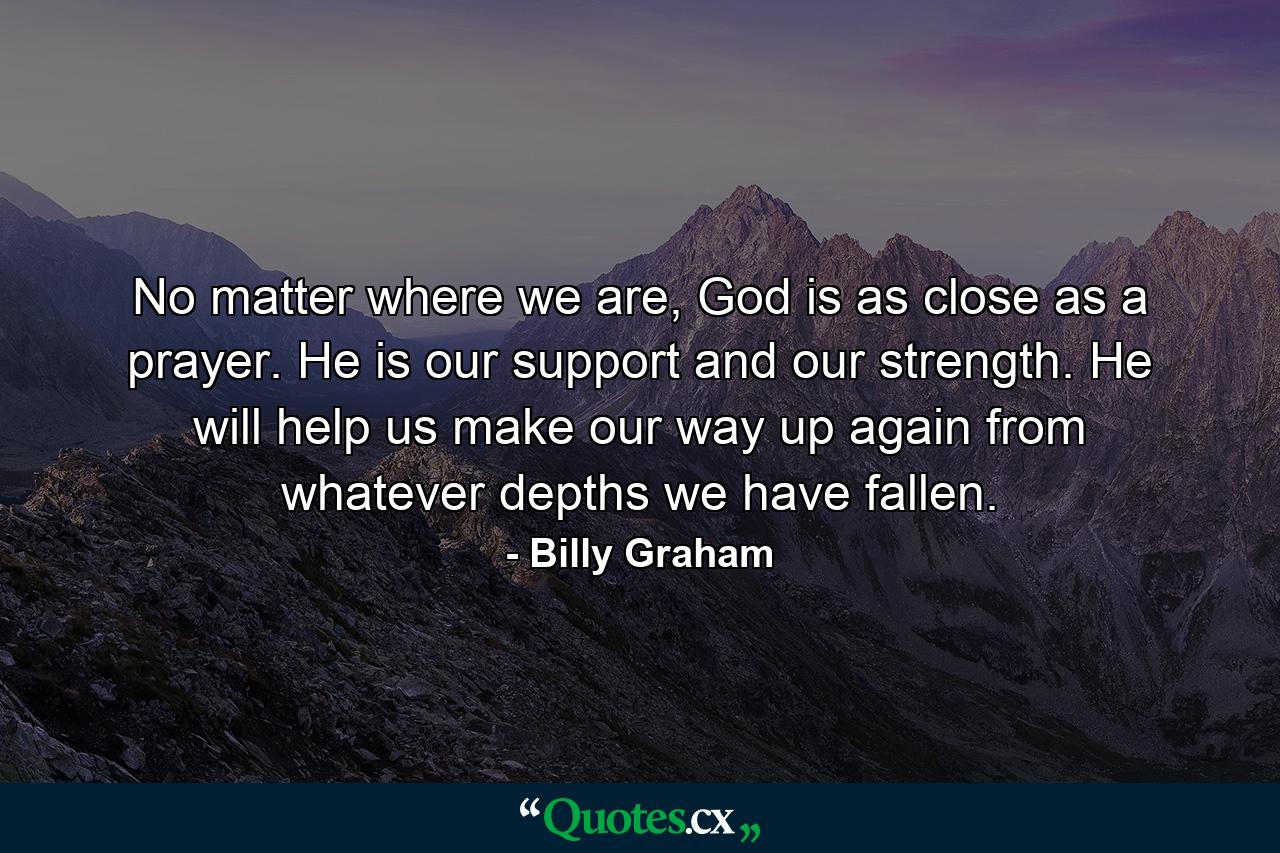 No matter where we are, God is as close as a prayer. He is our support and our strength. He will help us make our way up again from whatever depths we have fallen. - Quote by Billy Graham