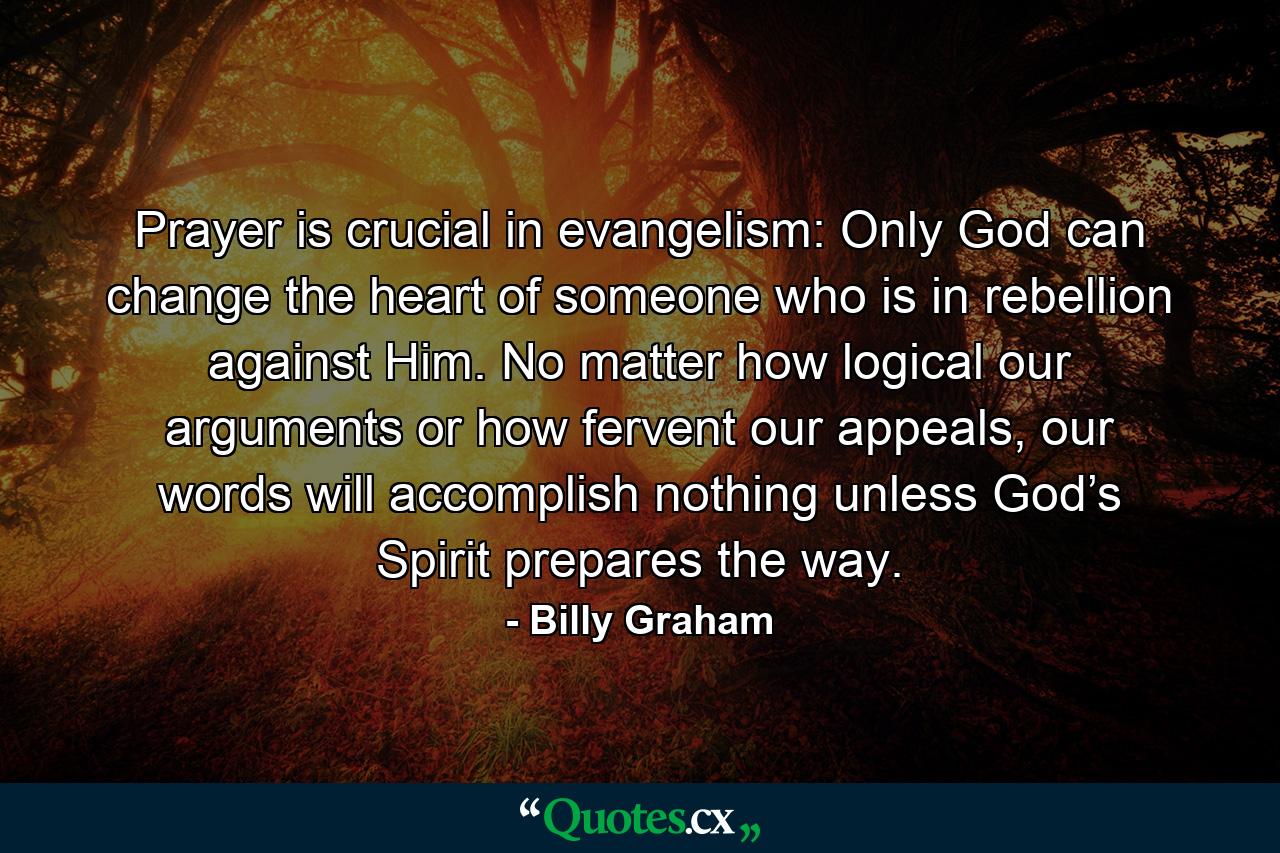 Prayer is crucial in evangelism: Only God can change the heart of someone who is in rebellion against Him. No matter how logical our arguments or how fervent our appeals, our words will accomplish nothing unless God’s Spirit prepares the way. - Quote by Billy Graham