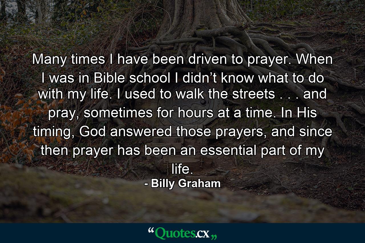 Many times I have been driven to prayer. When I was in Bible school I didn’t know what to do with my life. I used to walk the streets . . . and pray, sometimes for hours at a time. In His timing, God answered those prayers, and since then prayer has been an essential part of my life. - Quote by Billy Graham