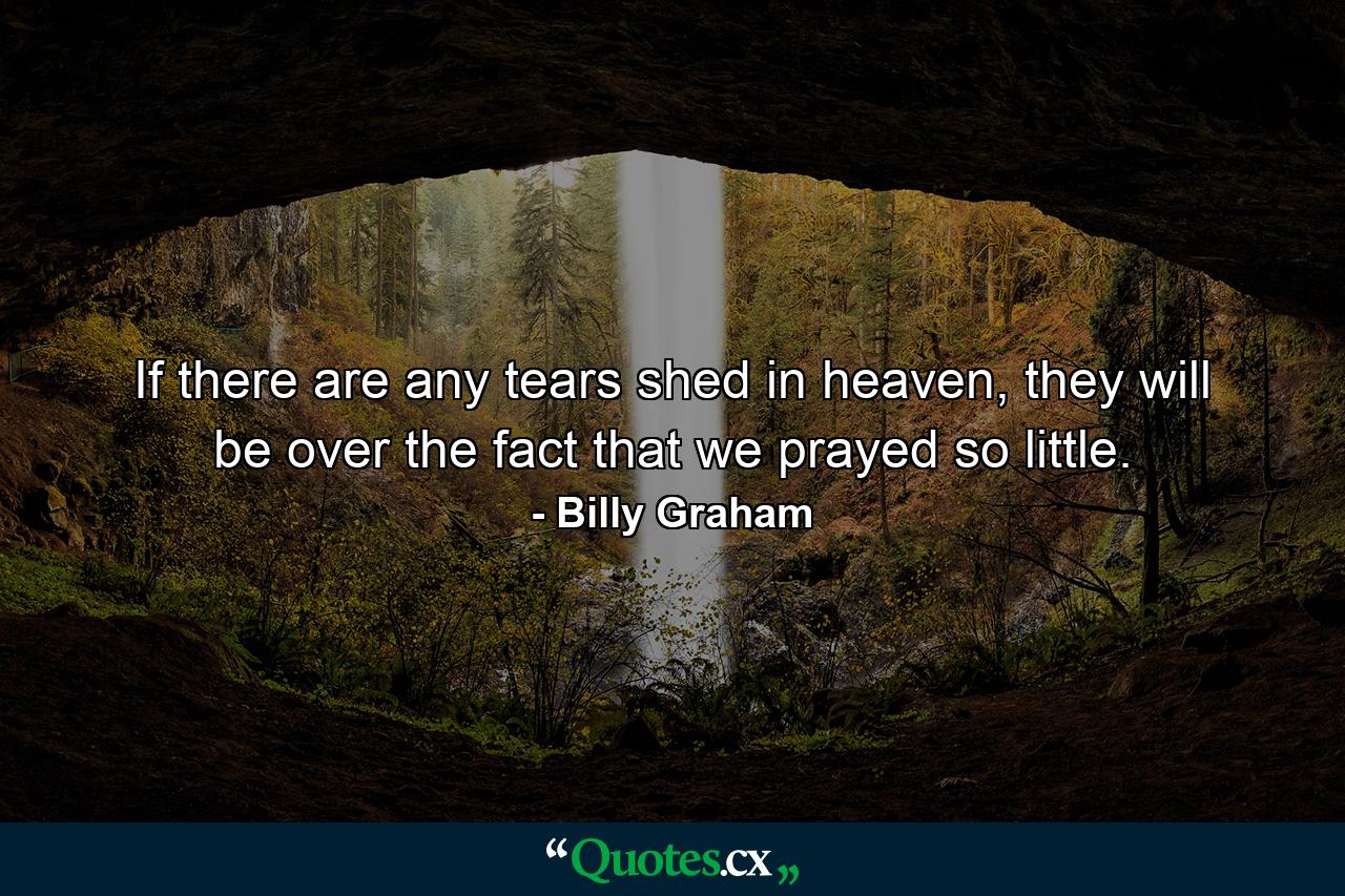 If there are any tears shed in heaven, they will be over the fact that we prayed so little. - Quote by Billy Graham