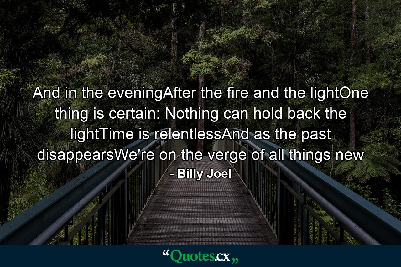 And in the eveningAfter the fire and the lightOne thing is certain: Nothing can hold back the lightTime is relentlessAnd as the past disappearsWe're on the verge of all things new - Quote by Billy Joel