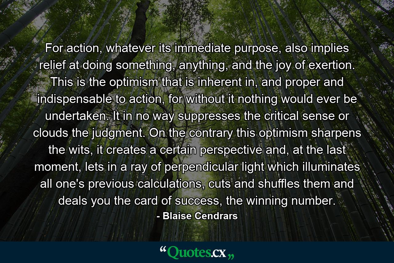 For action, whatever its immediate purpose, also implies relief at doing something, anything, and the joy of exertion. This is the optimism that is inherent in, and proper and indispensable to action, for without it nothing would ever be undertaken. It in no way suppresses the critical sense or clouds the judgment. On the contrary this optimism sharpens the wits, it creates a certain perspective and, at the last moment, lets in a ray of perpendicular light which illuminates all one's previous calculations, cuts and shuffles them and deals you the card of success, the winning number. - Quote by Blaise Cendrars