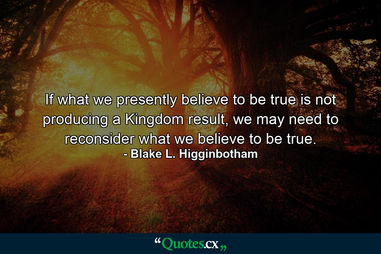 If what we presently believe to be true is not producing a Kingdom result, we may need to reconsider what we believe to be true. - Quote by Blake L. Higginbotham