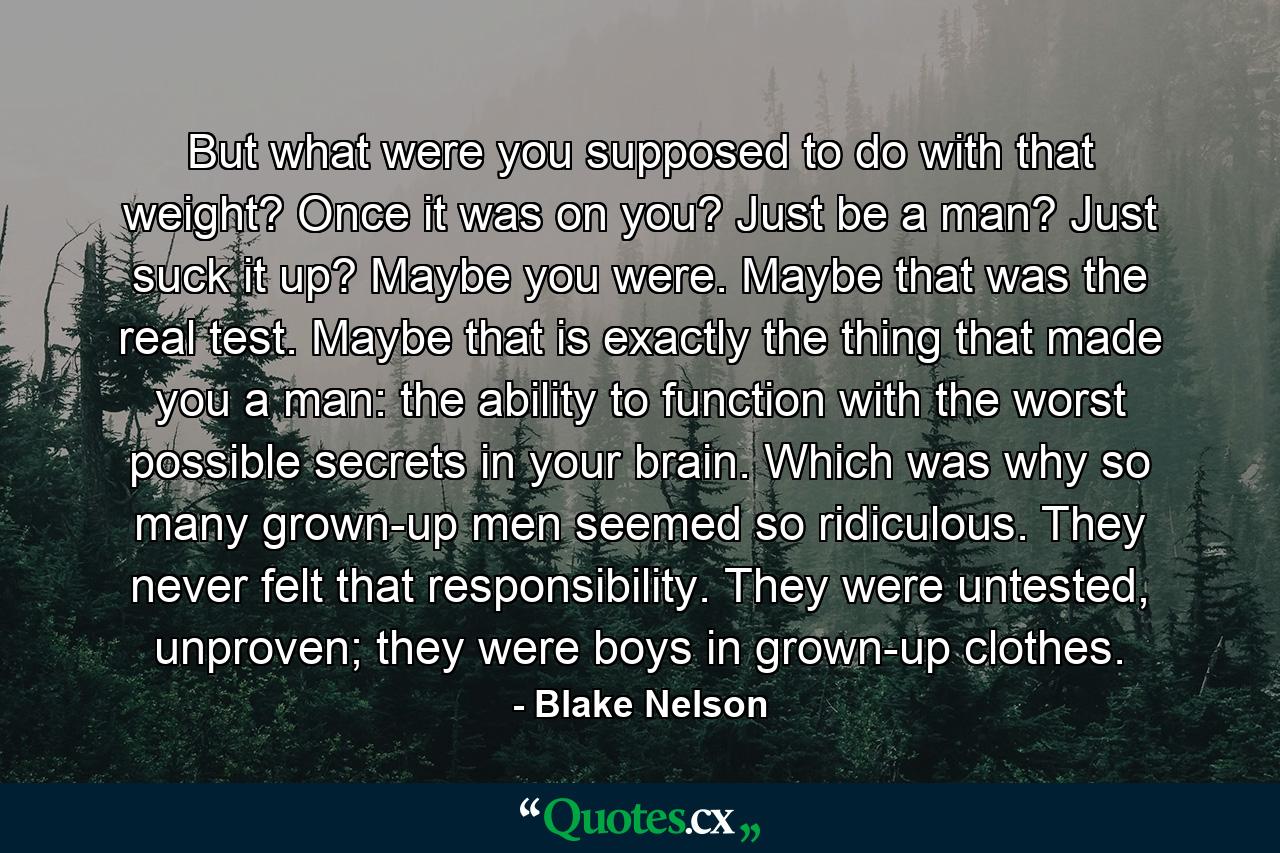 But what were you supposed to do with that weight? Once it was on you? Just be a man? Just suck it up? Maybe you were. Maybe that was the real test. Maybe that is exactly the thing that made you a man: the ability to function with the worst possible secrets in your brain. Which was why so many grown-up men seemed so ridiculous. They never felt that responsibility. They were untested, unproven; they were boys in grown-up clothes. - Quote by Blake Nelson