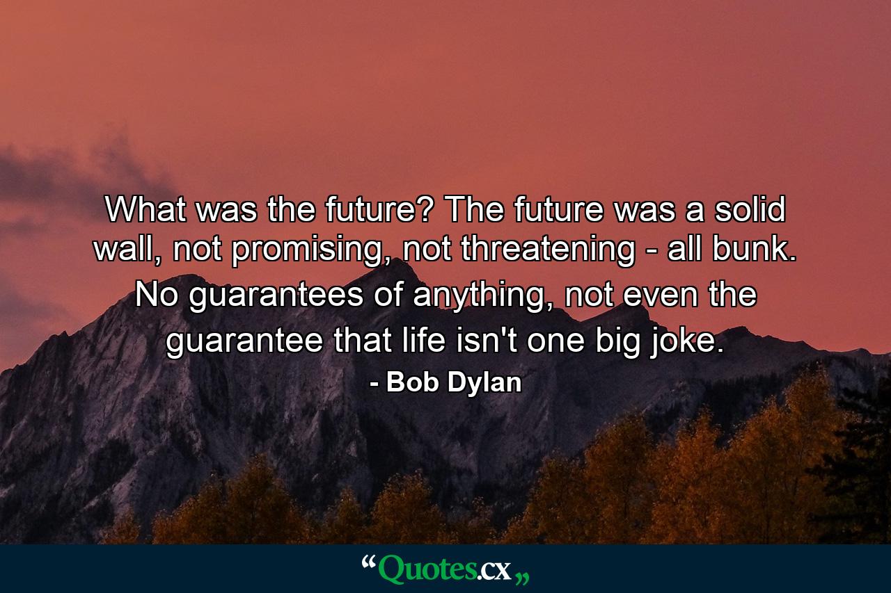 What was the future? The future was a solid wall, not promising, not threatening - all bunk. No guarantees of anything, not even the guarantee that life isn't one big joke. - Quote by Bob Dylan