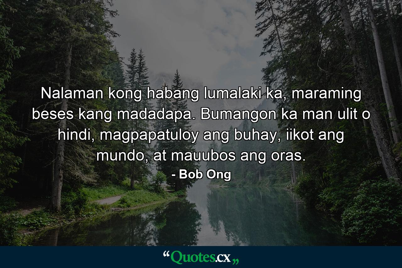 Nalaman kong habang lumalaki ka, maraming beses kang madadapa. Bumangon ka man ulit o hindi, magpapatuloy ang buhay, iikot ang mundo, at mauubos ang oras. - Quote by Bob Ong