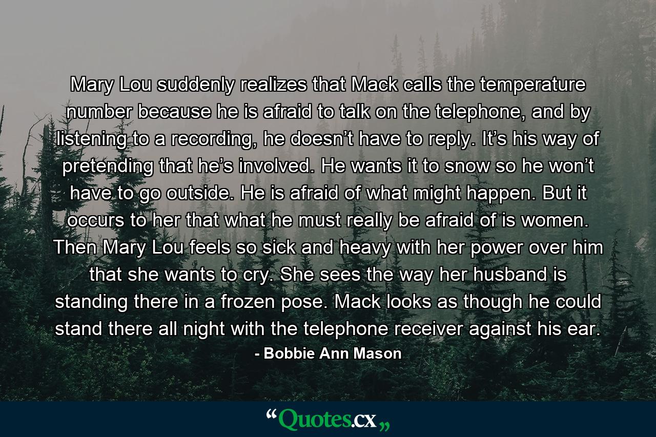 Mary Lou suddenly realizes that Mack calls the temperature number because he is afraid to talk on the telephone, and by listening to a recording, he doesn’t have to reply. It’s his way of pretending that he’s involved. He wants it to snow so he won’t have to go outside. He is afraid of what might happen. But it occurs to her that what he must really be afraid of is women. Then Mary Lou feels so sick and heavy with her power over him that she wants to cry. She sees the way her husband is standing there in a frozen pose. Mack looks as though he could stand there all night with the telephone receiver against his ear. - Quote by Bobbie Ann Mason