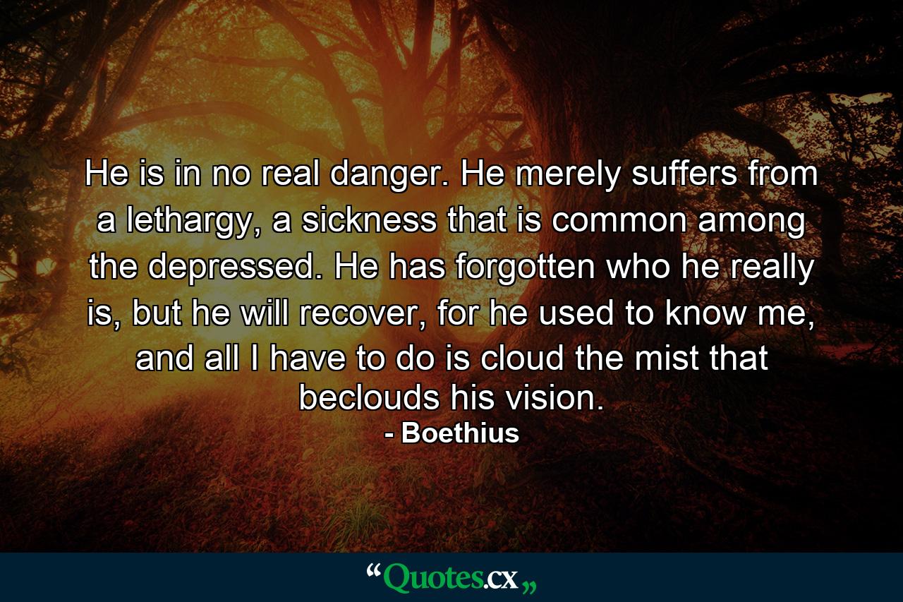 He is in no real danger. He merely suffers from a lethargy, a sickness that is common among the depressed. He has forgotten who he really is, but he will recover, for he used to know me, and all I have to do is cloud the mist that beclouds his vision. - Quote by Boethius