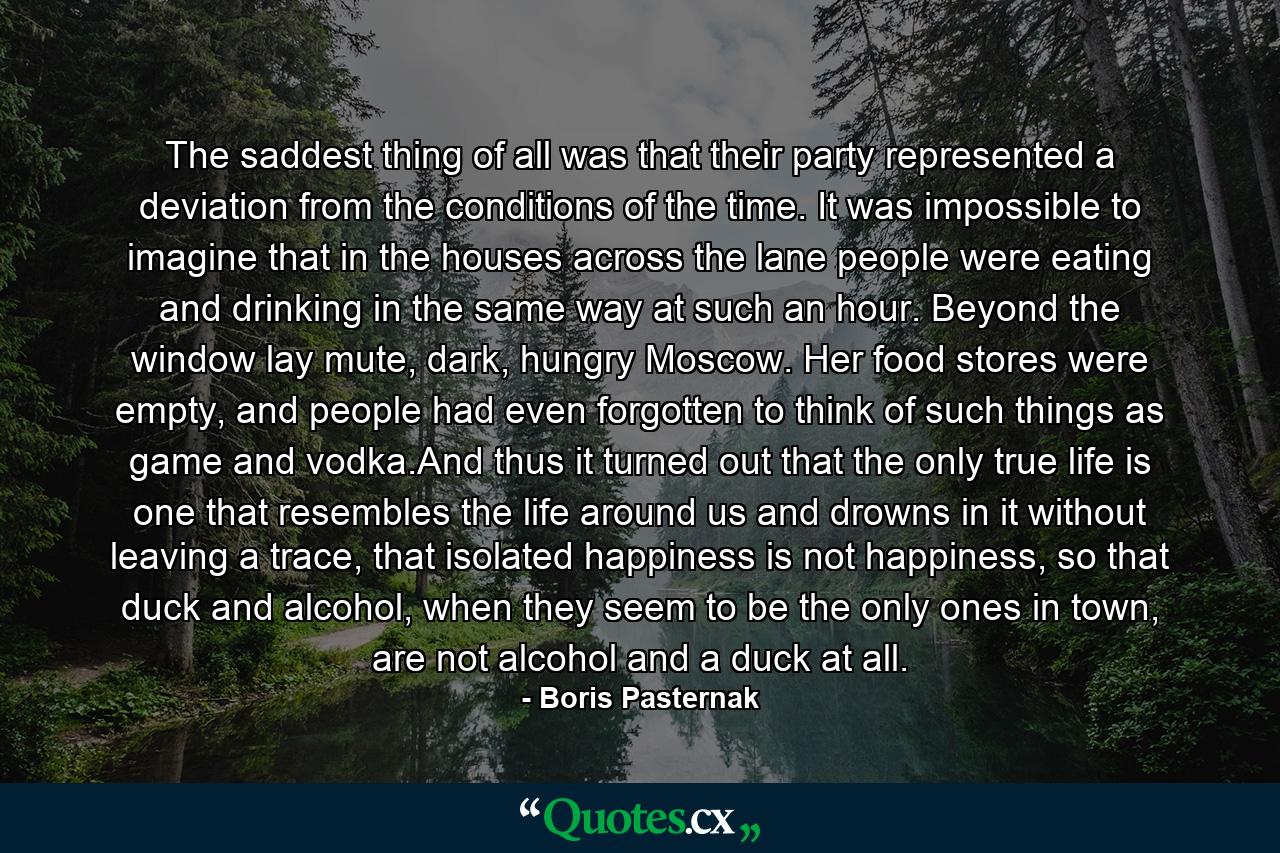 The saddest thing of all was that their party represented a deviation from the conditions of the time. It was impossible to imagine that in the houses across the lane people were eating and drinking in the same way at such an hour. Beyond the window lay mute, dark, hungry Moscow. Her food stores were empty, and people had even forgotten to think of such things as game and vodka.And thus it turned out that the only true life is one that resembles the life around us and drowns in it without leaving a trace, that isolated happiness is not happiness, so that duck and alcohol, when they seem to be the only ones in town, are not alcohol and a duck at all. - Quote by Boris Pasternak