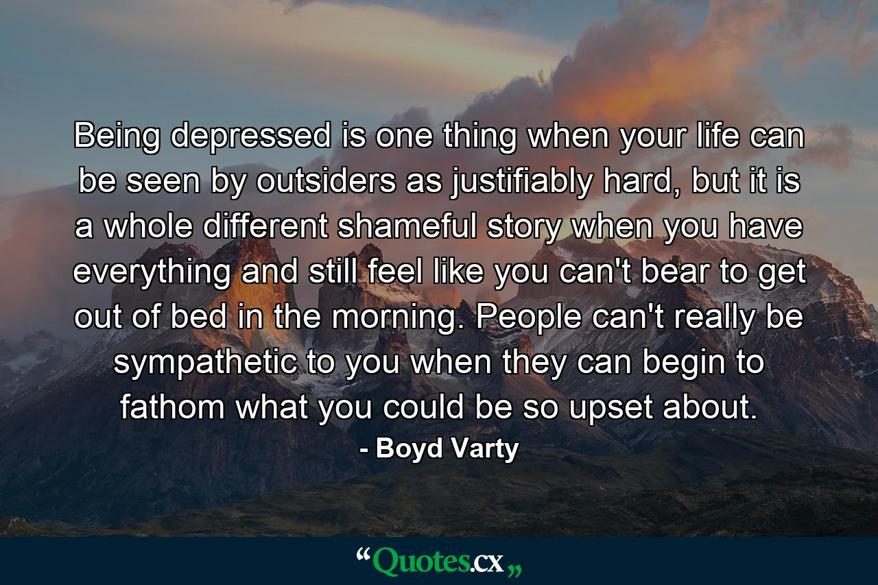 Being depressed is one thing when your life can be seen by outsiders as justifiably hard, but it is a whole different shameful story when you have everything and still feel like you can't bear to get out of bed in the morning. People can't really be sympathetic to you when they can begin to fathom what you could be so upset about. - Quote by Boyd Varty