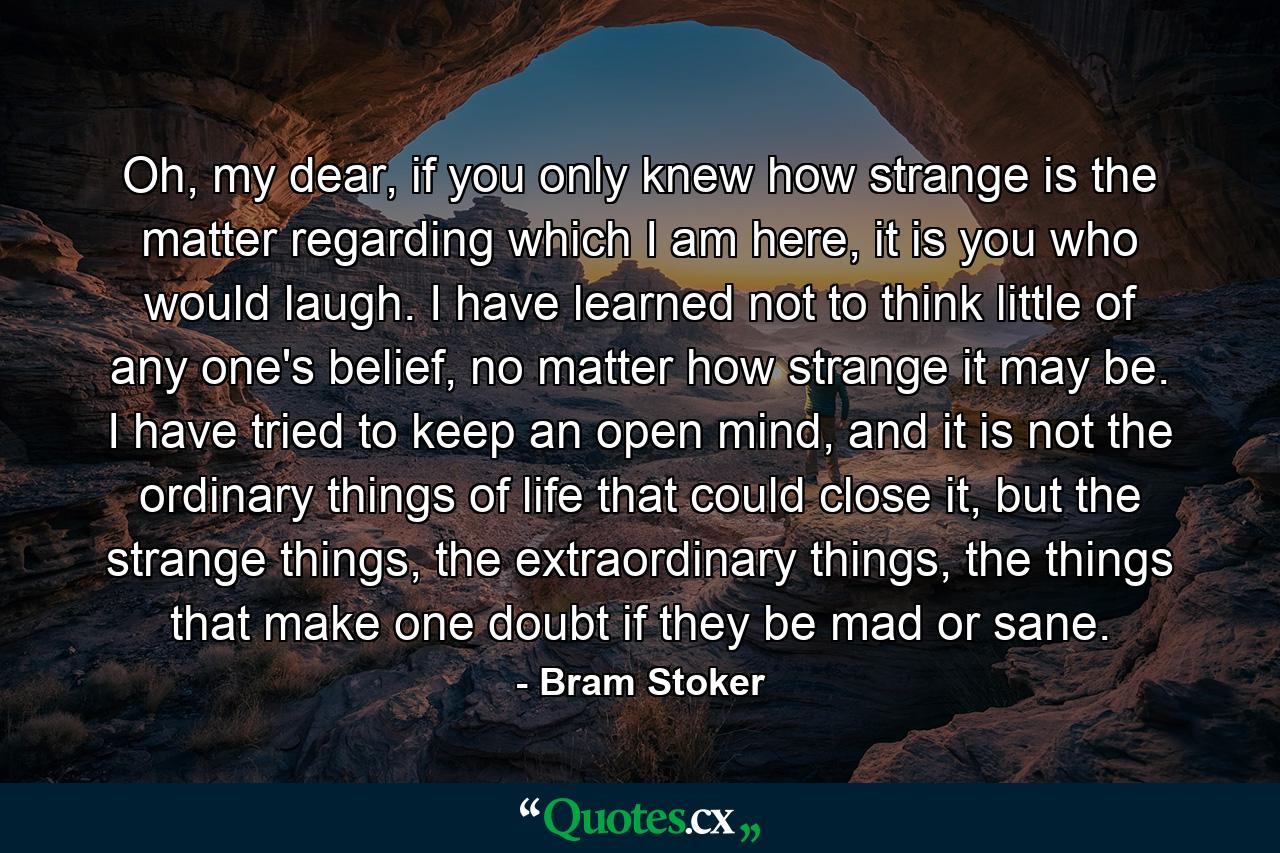 Oh, my dear, if you only knew how strange is the matter regarding which I am here, it is you who would laugh. I have learned not to think little of any one's belief, no matter how strange it may be. I have tried to keep an open mind, and it is not the ordinary things of life that could close it, but the strange things, the extraordinary things, the things that make one doubt if they be mad or sane. - Quote by Bram Stoker