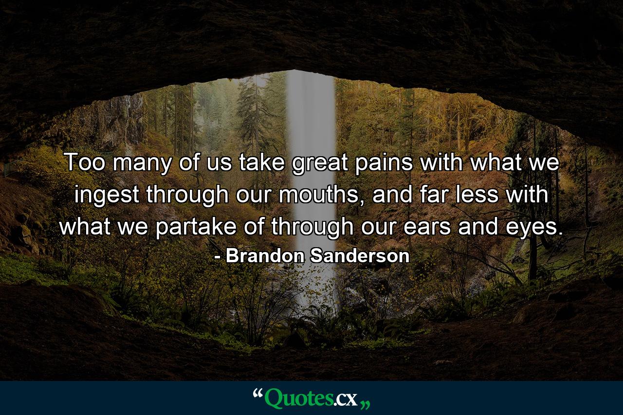 Too many of us take great pains with what we ingest through our mouths, and far less with what we partake of through our ears and eyes. - Quote by Brandon Sanderson