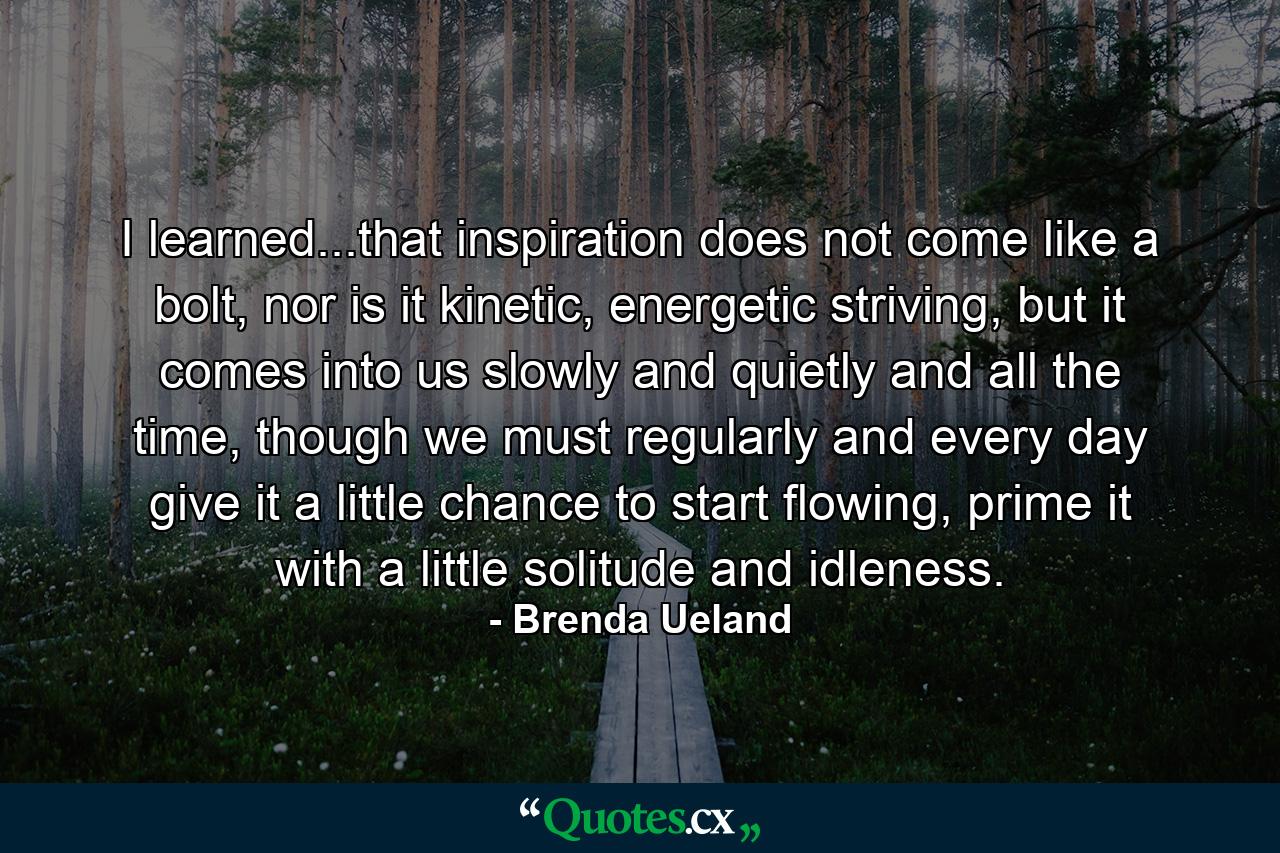 I learned...that inspiration does not come like a bolt, nor is it kinetic, energetic striving, but it comes into us slowly and quietly and all the time, though we must regularly and every day give it a little chance to start flowing, prime it with a little solitude and idleness. - Quote by Brenda Ueland