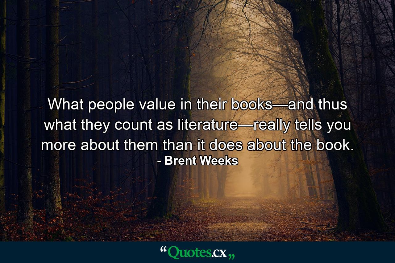 What people value in their books—and thus what they count as literature—really tells you more about them than it does about the book. - Quote by Brent Weeks