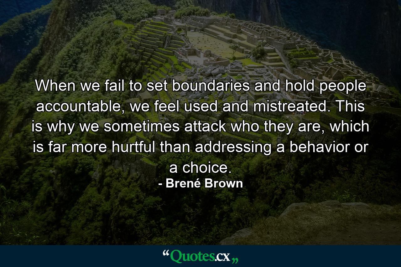 When we fail to set boundaries and hold people accountable, we feel used and mistreated. This is why we sometimes attack who they are, which is far more hurtful than addressing a behavior or a choice. - Quote by Brené Brown