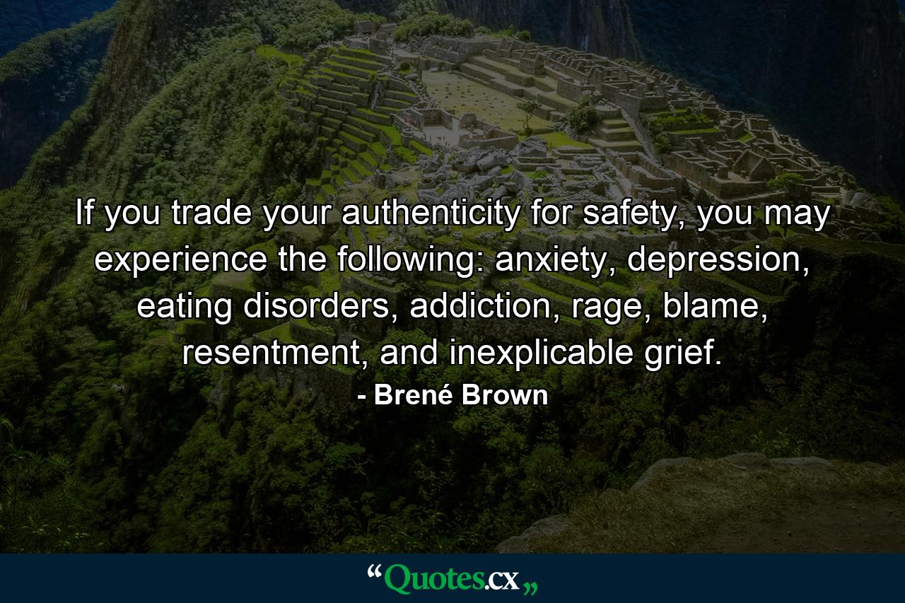 If you trade your authenticity for safety, you may experience the following: anxiety, depression, eating disorders, addiction, rage, blame, resentment, and inexplicable grief. - Quote by Brené Brown