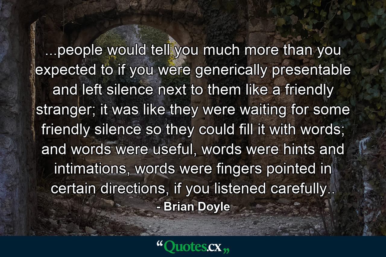 ...people would tell you much more than you expected to if you were generically presentable and left silence next to them like a friendly stranger; it was like they were waiting for some friendly silence so they could fill it with words; and words were useful, words were hints and intimations, words were fingers pointed in certain directions, if you listened carefully.. - Quote by Brian Doyle