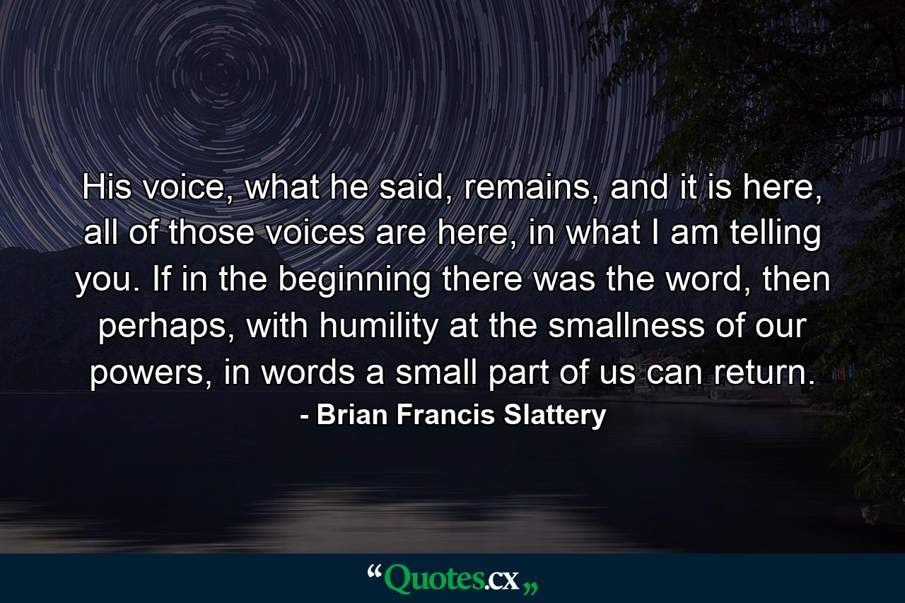 His voice, what he said, remains, and it is here, all of those voices are here, in what I am telling you. If in the beginning there was the word, then perhaps, with humility at the smallness of our powers, in words a small part of us can return. - Quote by Brian Francis Slattery