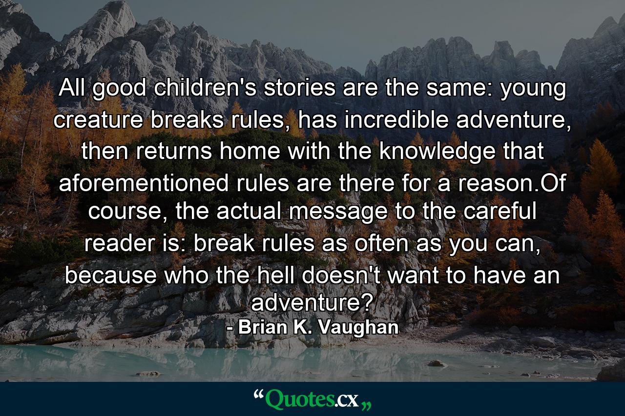 All good children's stories are the same: young creature breaks rules, has incredible adventure, then returns home with the knowledge that aforementioned rules are there for a reason.Of course, the actual message to the careful reader is: break rules as often as you can, because who the hell doesn't want to have an adventure? - Quote by Brian K. Vaughan