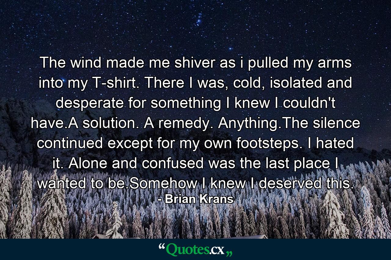 The wind made me shiver as i pulled my arms into my T-shirt. There I was, cold, isolated and desperate for something I knew I couldn't have.A solution. A remedy. Anything.The silence continued except for my own footsteps. I hated it. Alone and confused was the last place I wanted to be.Somehow I knew I deserved this. - Quote by Brian Krans