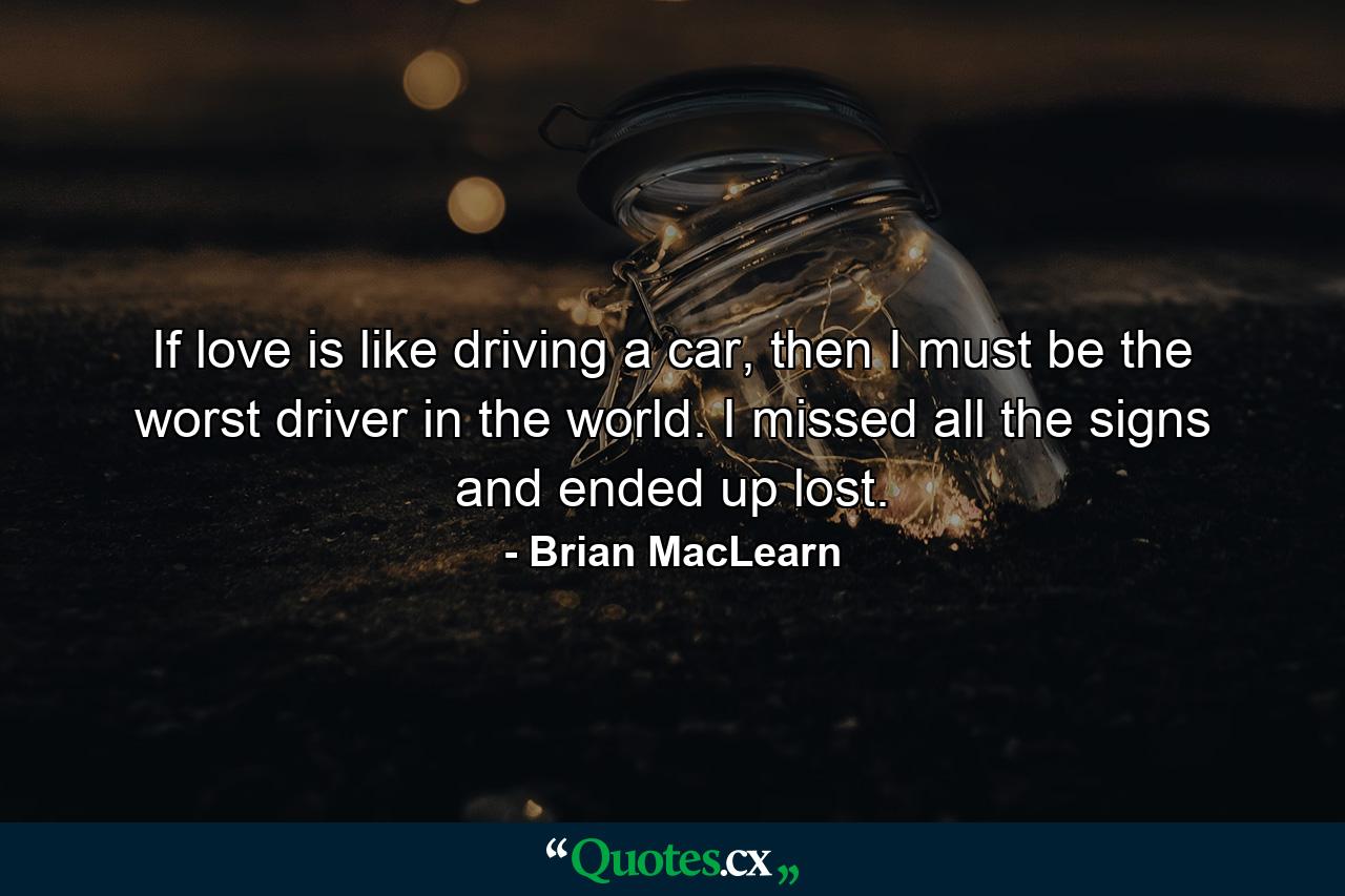 If love is like driving a car, then I must be the worst driver in the world. I missed all the signs and ended up lost. - Quote by Brian MacLearn