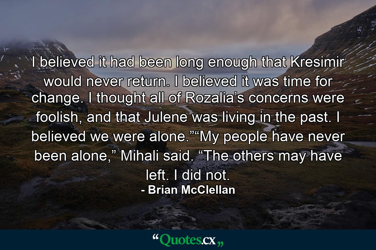 I believed it had been long enough that Kresimir would never return. I believed it was time for change. I thought all of Rozalia’s concerns were foolish, and that Julene was living in the past. I believed we were alone.”“My people have never been alone,” Mihali said. “The others may have left. I did not. - Quote by Brian McClellan