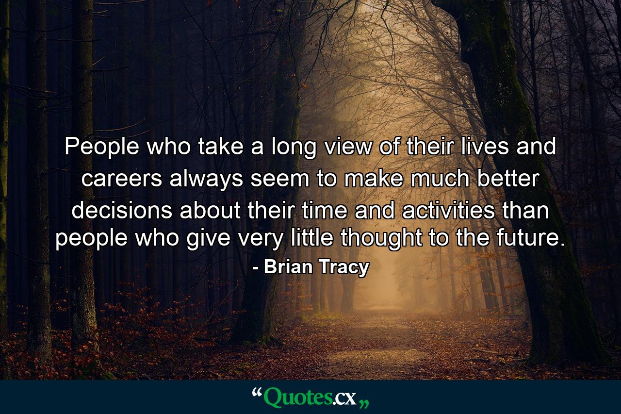 People who take a long view of their lives and careers always seem to make much better decisions about their time and activities than people who give very little thought to the future. - Quote by Brian Tracy