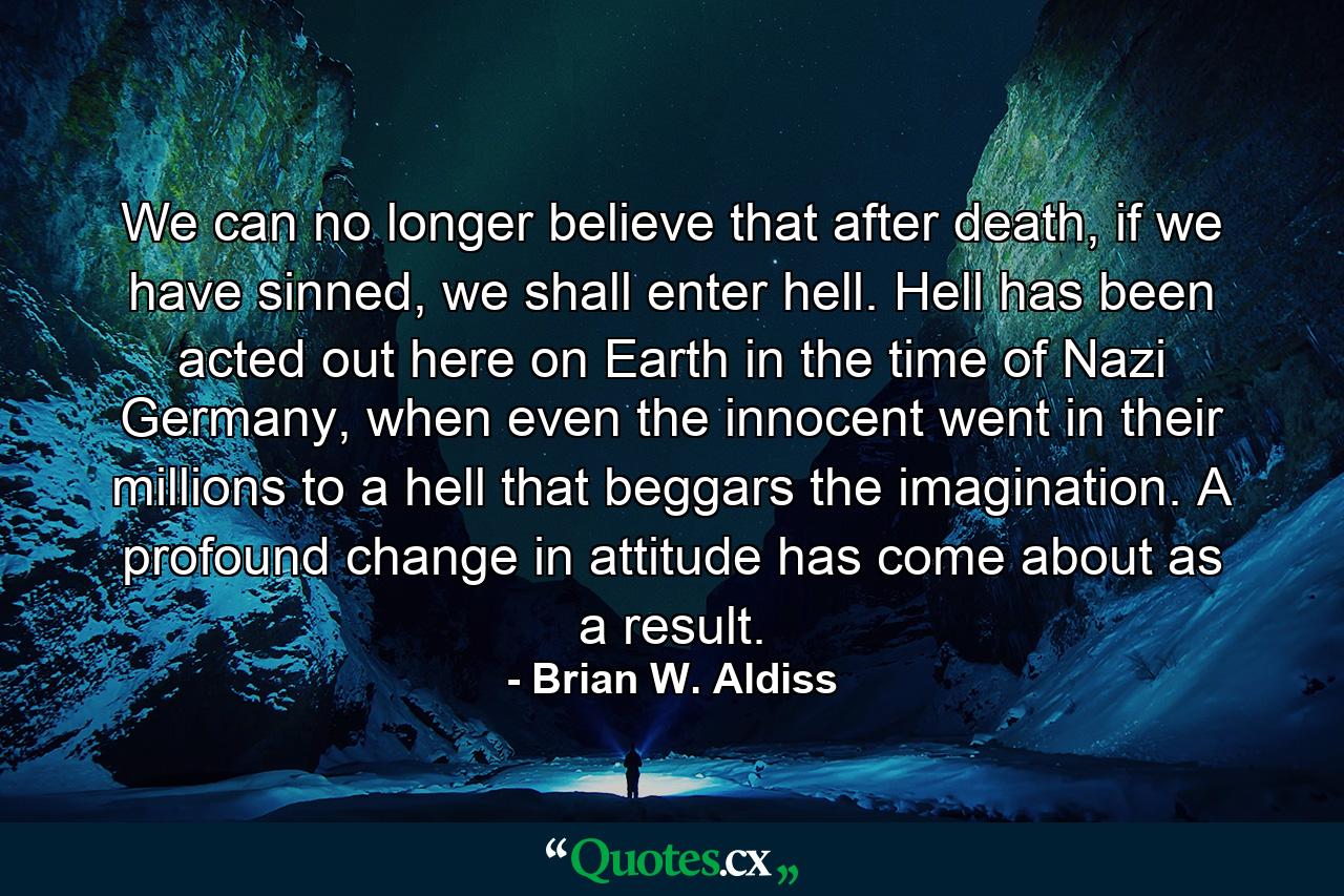 We can no longer believe that after death, if we have sinned, we shall enter hell. Hell has been acted out here on Earth in the time of Nazi Germany, when even the innocent went in their millions to a hell that beggars the imagination. A profound change in attitude has come about as a result. - Quote by Brian W. Aldiss